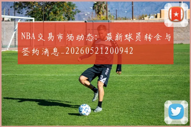 NBA交易市场动态：最新球员转会与签约消息_20260521200942