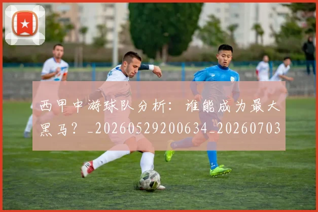 西甲中游球队分析：谁能成为最大黑马？_20260529200634_20260703181837