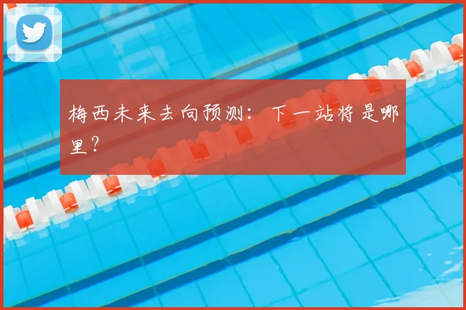 梅西未来去向预测：下一站将是哪里？