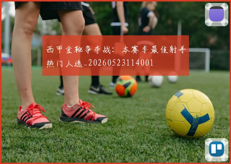 西甲金靴争夺战：本赛季最佳射手热门人选_20260523114001