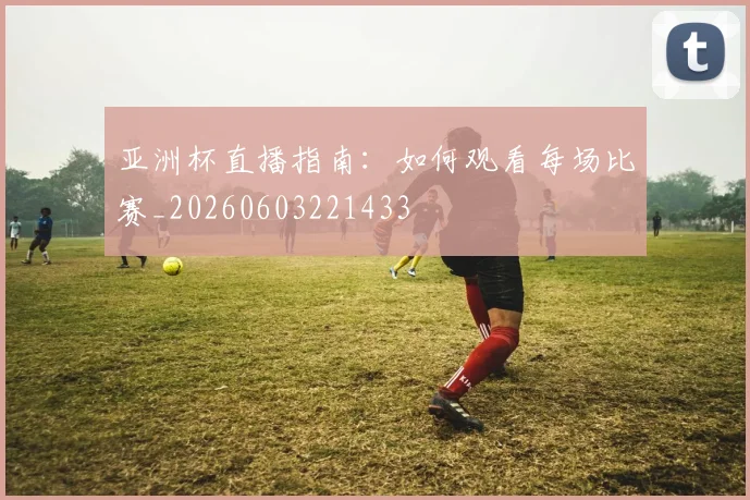 亚洲杯直播指南：如何观看每场比赛_20260603221433