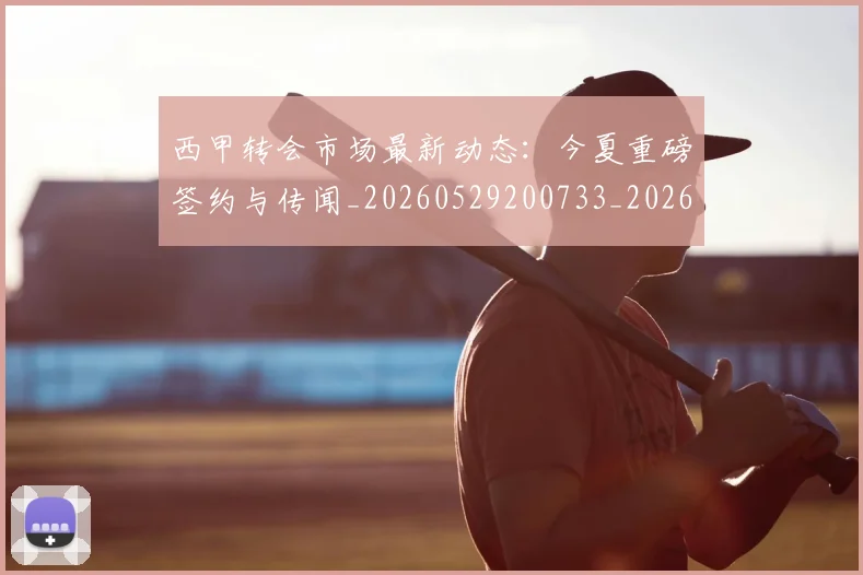 西甲转会市场最新动态：今夏重磅签约与传闻_20260529200733_20260703181934